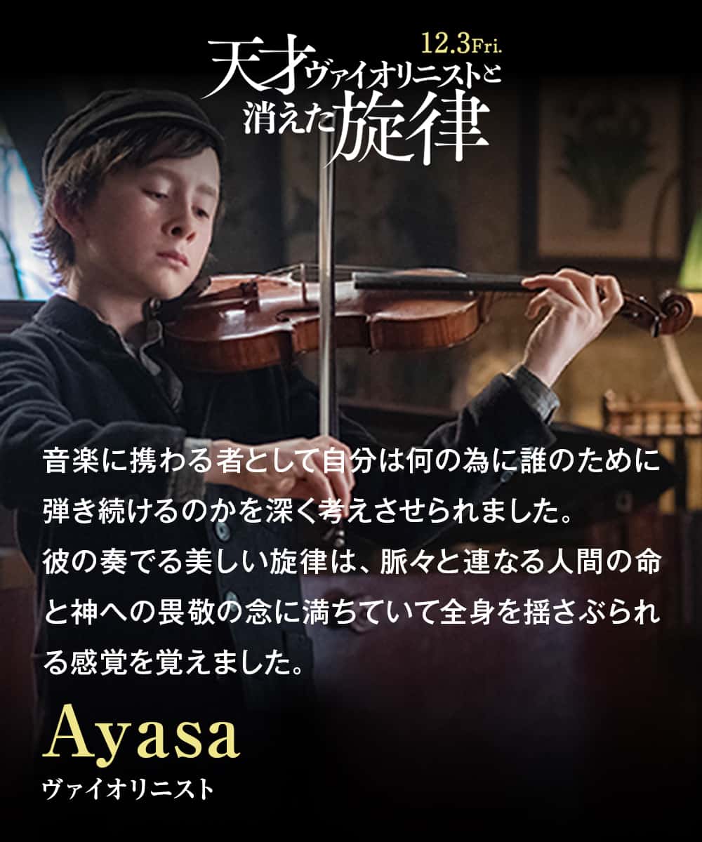 音楽に携わる者として自分は何の為に誰のために弾き続けるのかを深く考えさせられました。彼の奏でる美しい旋律は、脈々と連なる人間の命と神への畏敬の念に満ちていて全身を揺さぶられる感覚を覚えました。Ayasa（ヴァイオリニスト）