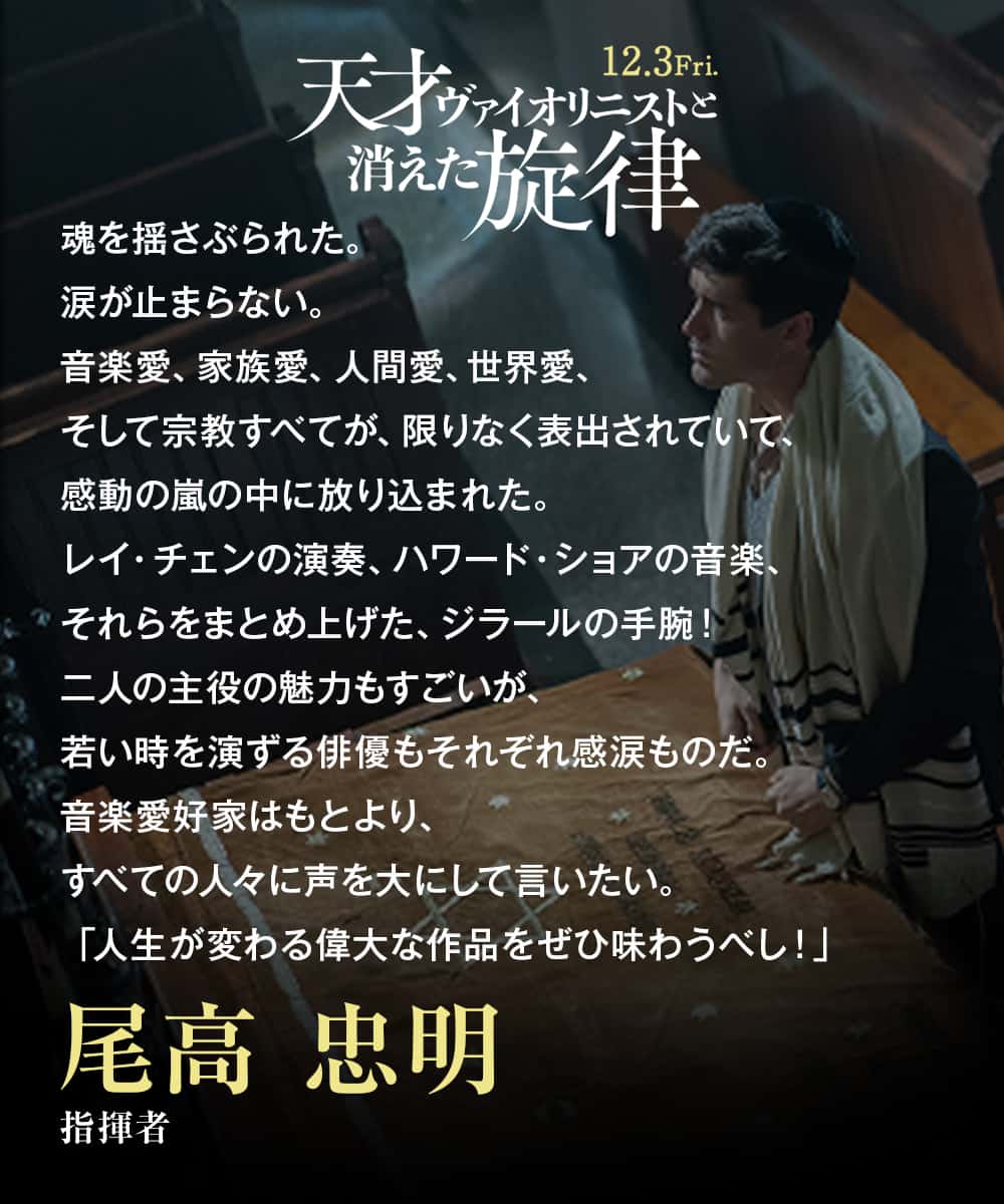 魂を揺さぶられた。涙が止まらない。音楽愛、家族愛、人間愛、世界愛、そして宗教すべてが、限りなく表出されていて、感動の嵐の中に放り込まれた。レイ・チェンの演奏、ハワード・ショアの音楽、それらをまとめ上げた、ジラールの手腕！二人の主役の魅力もすごいが、若い時を演ずる俳優もそれぞれ感涙ものだ。音楽愛好家はもとより、すべての人々に声を大にして言いたい。「人生が変わる偉大な作品をぜひ味わうべし！」尾高 忠明（指揮者）